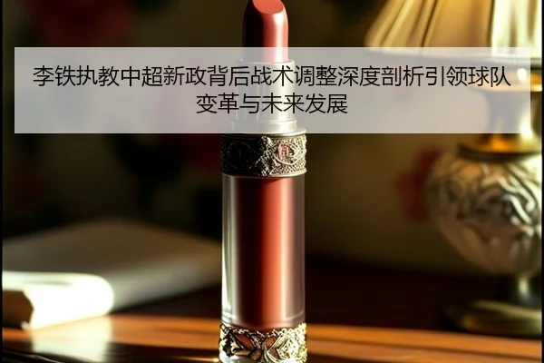李铁执教中超新政背后战术调整深度剖析引领球队变革与未来发展