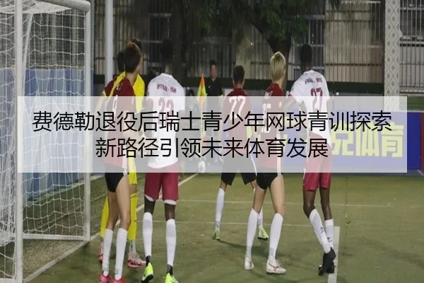 费德勒退役后瑞士青少年网球青训探索新路径引领未来体育发展