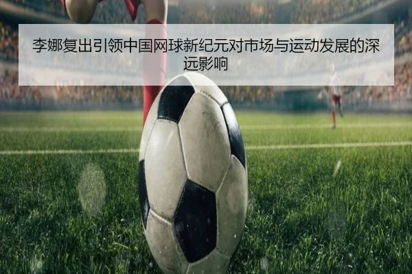 李娜复出引领中国网球新纪元对市场与运动发展的深远影响